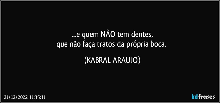 ...e quem NÃO tem dentes,
que não faça tratos da própria boca. (KABRAL ARAUJO)