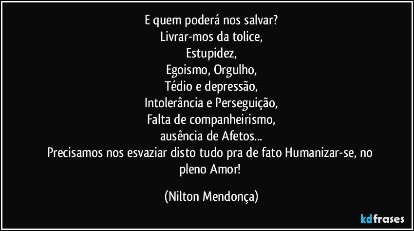 E quem poderá nos salvar?
Livrar-mos da tolice,
Estupidez,
Egoismo, Orgulho,
Tédio e depressão,
Intolerância e Perseguição,
Falta de companheirismo,
ausência de Afetos...
Precisamos nos esvaziar disto tudo pra de fato Humanizar-se, no pleno Amor! (Nilton Mendonça)