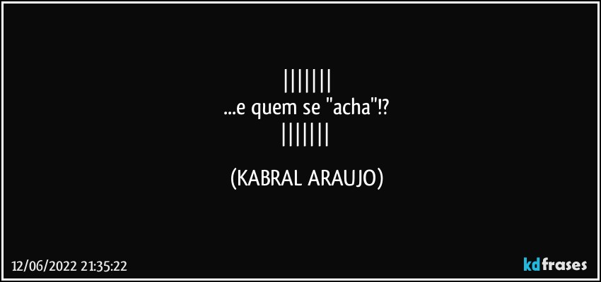 
...e quem se "acha"!?
 (KABRAL ARAUJO)