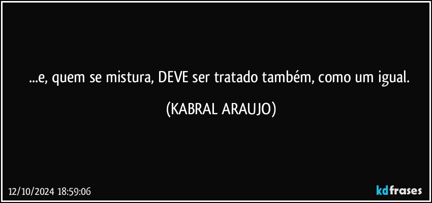 ...e, quem se mistura, DEVE ser tratado também, como um igual. (KABRAL ARAUJO)