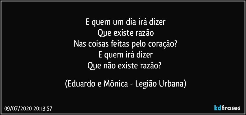 E quem um dia irá dizer
Que existe razão
Nas coisas feitas pelo coração?
E quem irá dizer
Que não existe razão? (Eduardo e Mônica - Legião Urbana)