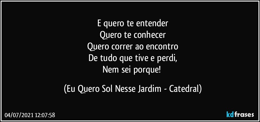 E quero te entender
Quero te conhecer
Quero correr ao encontro
De tudo que tive e perdi,
Nem sei porque! (Eu Quero Sol Nesse Jardim - Catedral)