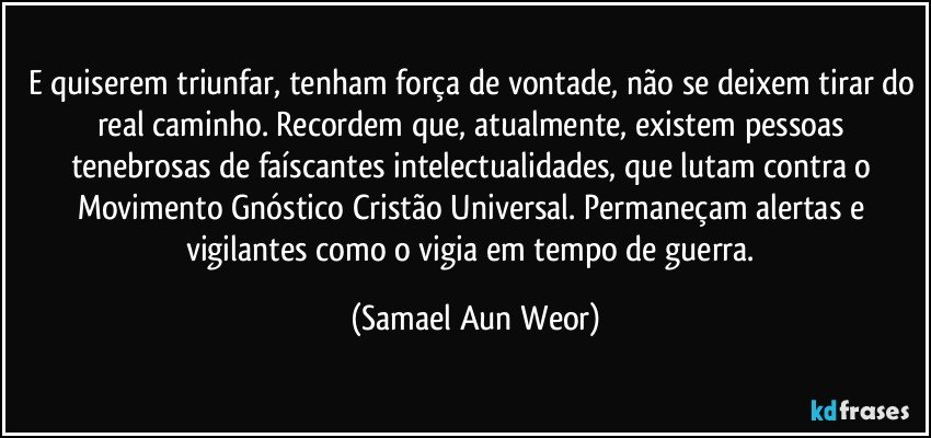 e quiserem triunfar, tenham força de vontade, não se deixem tirar do real caminho. Recordem que, atualmente, existem pessoas tenebrosas de faíscantes intelectualidades, que lutam contra o Movimento Gnóstico Cristão Universal. Permaneçam alertas e vigilantes como o vigia em tempo de guerra. (Samael Aun Weor)