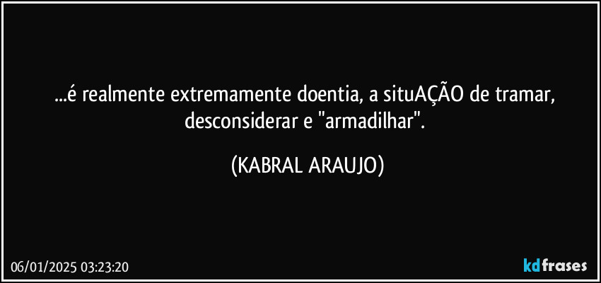 ...é realmente extremamente doentia, a situAÇÃO de tramar, desconsiderar e "armadilhar". (KABRAL ARAUJO)