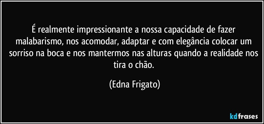 É realmente impressionante a nossa capacidade de fazer malabarismo, nos acomodar, adaptar e com elegância colocar um sorriso na boca e nos mantermos nas alturas quando a realidade nos tira o chão. (Edna Frigato)