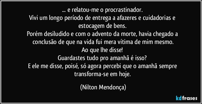 ... e relatou-me o procrastinador. 
Vivi um longo período de entrega a afazeres e cuidadorias e estocagem de bens. 
Porém desiludido e com o advento da morte, havia chegado a conclusão de que na vida fui mera vítima de mim mesmo.
Ao que lhe disse! 
Guardastes tudo pro amanhã é isso? 
E ele me disse, poisé, só agora percebi que o amanhã sempre transforma-se em hoje. (Nilton Mendonça)