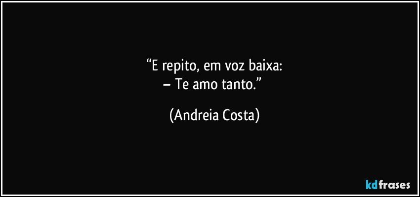 “E repito, em voz baixa:
– Te amo tanto.” (Andreia Costa)