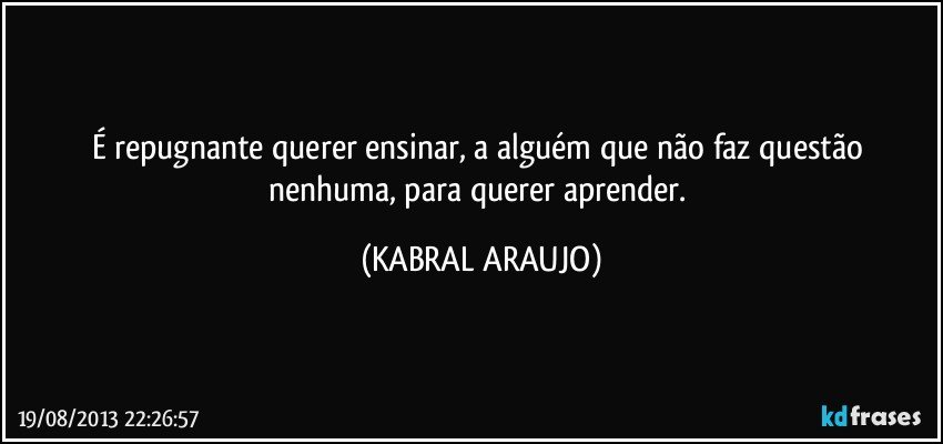 É repugnante querer ensinar, a alguém que não faz questão nenhuma, para querer aprender. (KABRAL ARAUJO)