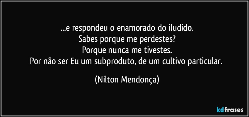 ...e respondeu o enamorado  do iludido.
Sabes porque me perdestes?
Porque nunca me tivestes.
Por não ser Eu um subproduto, de um cultivo particular. (Nilton Mendonça)