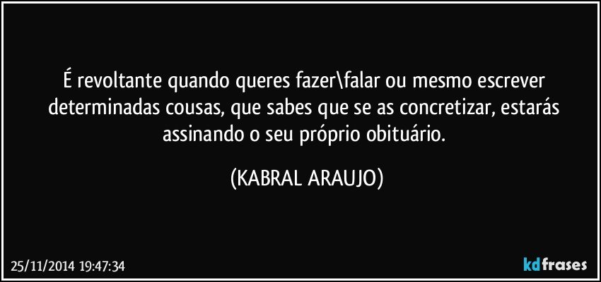 É revoltante quando queres fazer\falar ou mesmo escrever determinadas cousas, que sabes que se as concretizar, estarás assinando o seu próprio obituário. (KABRAL ARAUJO)