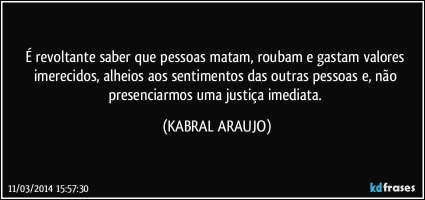 É revoltante saber que pessoas matam, roubam e gastam valores imerecidos, alheios aos sentimentos das outras pessoas e, não presenciarmos uma justiça imediata. (KABRAL ARAUJO)