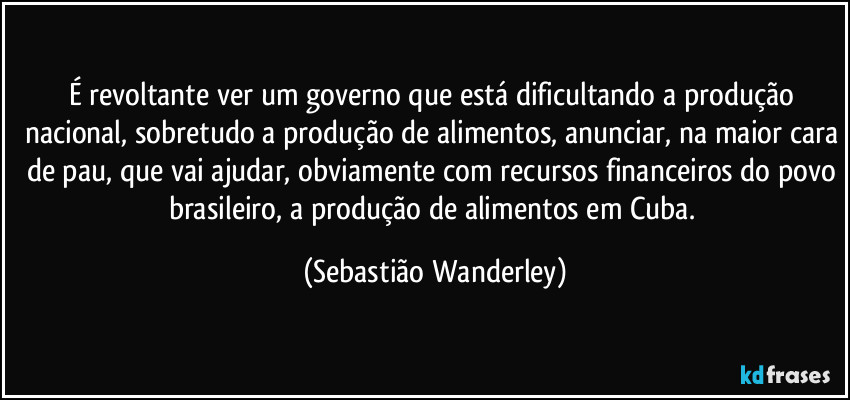 É revoltante ver um governo que está dificultando a produção nacional, sobretudo a produção de alimentos, anunciar, na maior cara de pau, que vai ajudar, obviamente com recursos financeiros do povo brasileiro, a produção de alimentos em Cuba. (Sebastião Wanderley)