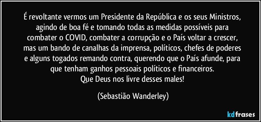 É revoltante vermos um Presidente da República e os seus Ministros, agindo de boa fé e tomando todas as medidas possíveis para combater o COVID, combater a corrupção e o País voltar a crescer, mas um bando de canalhas da imprensa, políticos, chefes de poderes e alguns togados remando contra, querendo que o País afunde, para que tenham ganhos pessoais políticos e financeiros.  
Que Deus nos livre desses males! (Sebastião Wanderley)