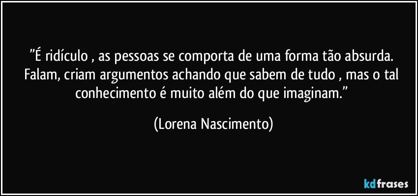 ”É ridículo , as pessoas se comporta de uma forma tão absurda. Falam, criam argumentos achando que sabem de tudo , mas o tal conhecimento é muito além do que imaginam.” (Lorena Nascimento)