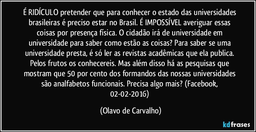 É RIDÍCULO pretender que para conhecer o estado das universidades brasileiras é preciso estar no Brasil. É IMPOSSÍVEL averiguar essas coisas por presença física. O cidadão irá de universidade em universidade para saber como estão as coisas? Para saber se uma universidade presta, é só ler as revistas acadêmicas que ela publica. Pelos frutos os conhecereis. Mas além disso há as pesquisas que mostram que 50 por cento dos formandos das nossas universidades são analfabetos funcionais. Precisa algo mais? (Facebook, 02-02-2016) (Olavo de Carvalho)