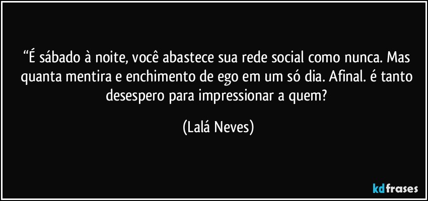 “É sábado à noite, você abastece sua rede social como nunca.  Mas quanta mentira e enchimento de ego em um só dia. Afinal. é tanto desespero para impressionar a quem? (Lalá Neves)