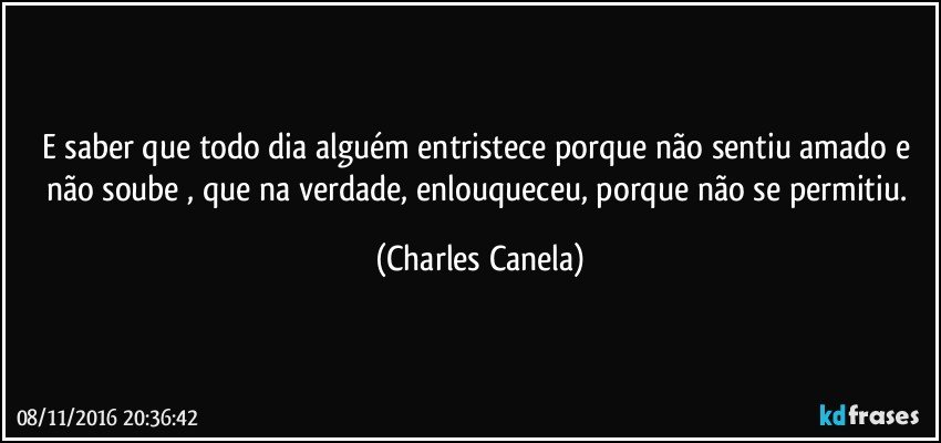 E saber que todo dia alguém entristece porque não sentiu amado e não soube , que na verdade, enlouqueceu, porque não se permitiu. (Charles Canela)