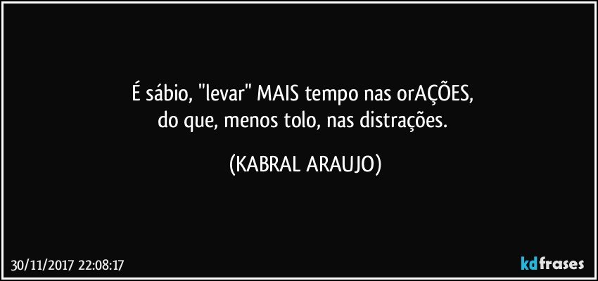 É sábio, "levar" MAIS tempo nas orAÇÕES, 
do que, menos tolo, nas distrações. (KABRAL ARAUJO)