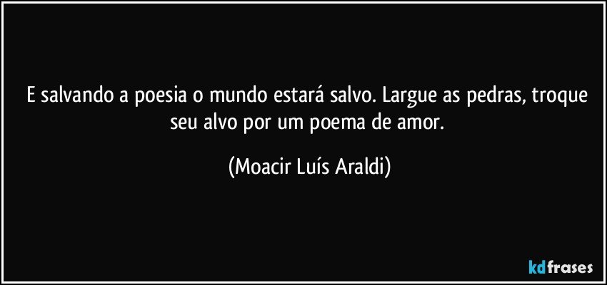 E salvando a poesia o mundo estará salvo. Largue as pedras, troque seu alvo por um poema de amor. (Moacir Luís Araldi)