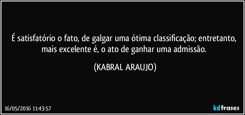 É satisfatório o fato, de galgar uma ótima classificação; entretanto, mais excelente é, o ato de ganhar uma admissão. (KABRAL ARAUJO)
