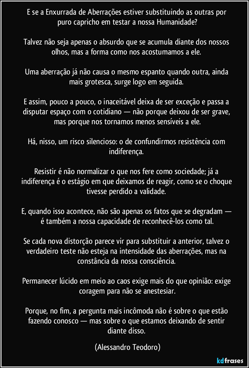 E se a Enxurrada de Aberrações estiver substituindo as outras por puro capricho em testar a nossa Humanidade?
Talvez não seja apenas o absurdo que se acumula diante dos nossos olhos, mas a forma como nos acostumamos a ele.
Uma aberração já não causa o mesmo espanto quando outra, ainda mais grotesca, surge logo em seguida.
E assim, pouco a pouco, o inaceitável deixa de ser exceção e passa a disputar espaço com o cotidiano — não porque deixou de ser grave, mas porque nos tornamos menos sensíveis a ele.
Há, nisso, um risco silencioso: o de confundirmos resistência com indiferença.
Resistir é não normalizar o que nos fere como sociedade; já a indiferença é o estágio em que deixamos de reagir, como se o choque tivesse perdido a validade.
E, quando isso acontece, não são apenas os fatos que se degradam — é também a nossa capacidade de reconhecê-los como tal.
Se cada nova distorção parece vir para substituir a anterior, talvez o verdadeiro teste não esteja na intensidade das aberrações, mas na constância da nossa consciência.
Permanecer lúcido em meio ao caos exige mais do que opinião: exige coragem para não se anestesiar.
Porque, no fim, a pergunta mais incômoda não é sobre o que estão fazendo conosco — mas sobre o que estamos deixando de sentir diante disso. (Alessandro Teodoro)