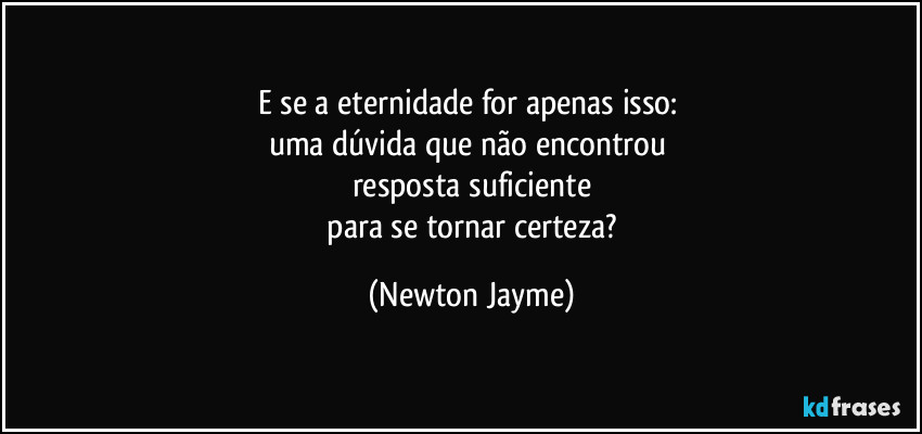 E se a eternidade for apenas isso: 
uma dúvida que não encontrou 
resposta suficiente
 para se tornar certeza? (Newton Jayme)