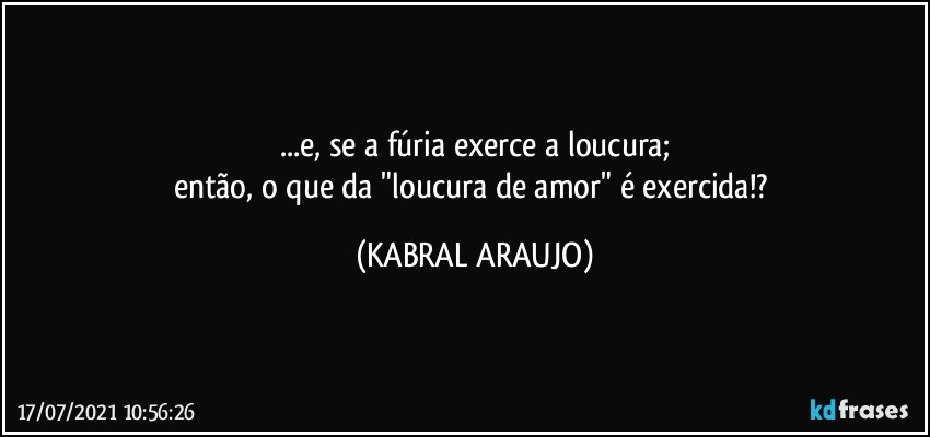 ...e, se a fúria exerce a loucura;
então, o que da "loucura de amor" é exercida!? (KABRAL ARAUJO)