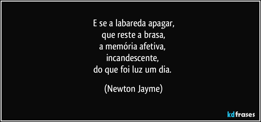 E se a labareda apagar,
 que reste a brasa, 
a memória afetiva, 
incandescente, 
do que foi luz um dia. (Newton Jayme)