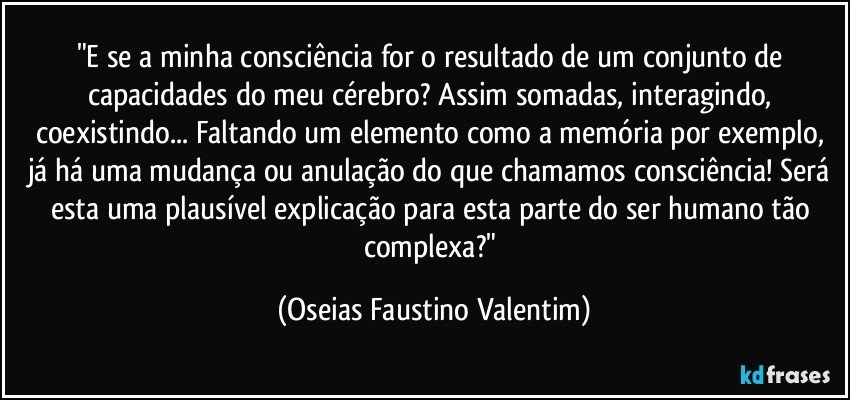 "E se a minha consciência for o resultado de um conjunto de capacidades do meu cérebro? Assim somadas, interagindo, coexistindo... Faltando um elemento como a memória por exemplo, já há uma mudança ou anulação do que chamamos consciência! Será esta uma plausível explicação para esta parte do ser humano tão complexa?" (Oseias Faustino Valentim)