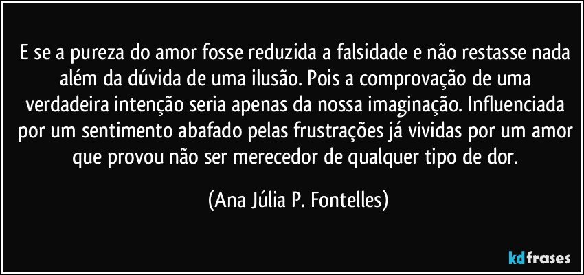 E se a pureza do amor fosse reduzida a falsidade e não restasse nada além da dúvida de uma ilusão. Pois a comprovação de uma verdadeira intenção seria apenas da nossa imaginação. Influenciada por um sentimento abafado pelas frustrações já vividas por um amor que provou não ser merecedor de qualquer tipo de dor. (Ana Júlia P. Fontelles)