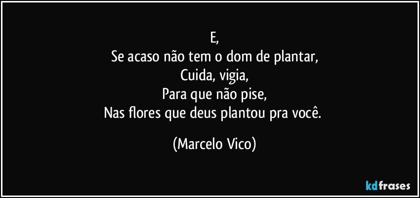 E,
Se acaso não tem o dom de plantar,
Cuida, vigia,
Para que não pise,
Nas flores que deus plantou pra você. (Marcelo Vico)