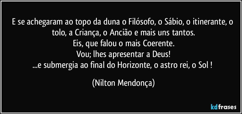 E se achegaram ao topo da duna o Filósofo, o Sábio, o itinerante, o tolo, a Criança, o Ancião e mais uns tantos.
Eis, que falou o mais Coerente.
Vou; lhes apresentar a Deus!
...e submergia ao final do Horizonte, o astro rei, o Sol ! (Nilton Mendonça)