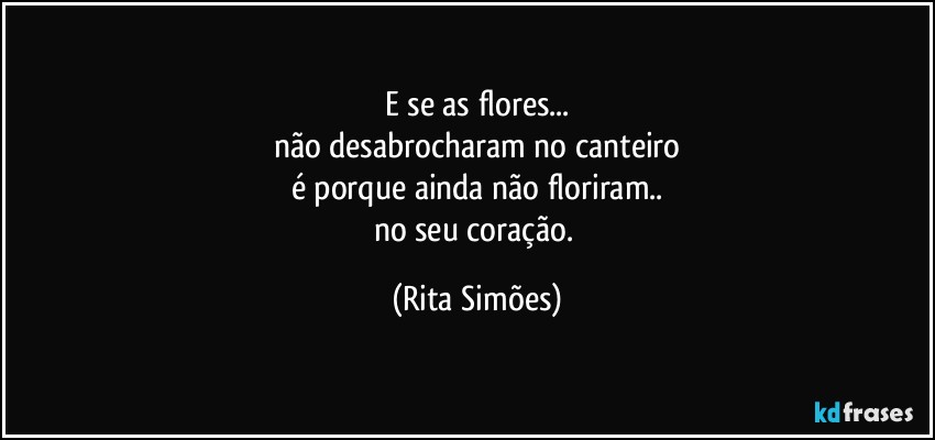 E se as flores...
não desabrocharam no canteiro
é porque ainda não floriram..
no seu coração. (Rita Simões)