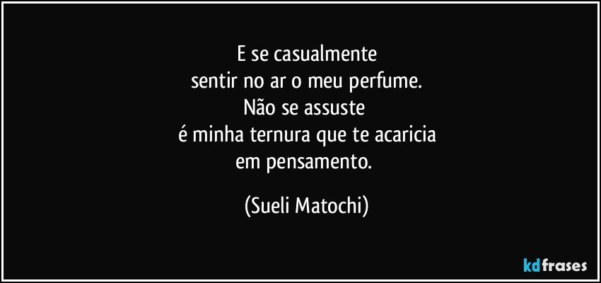 E se casualmente
sentir no ar o meu perfume.
Não se assuste 
é minha ternura que te acaricia
em pensamento. (Sueli Matochi)