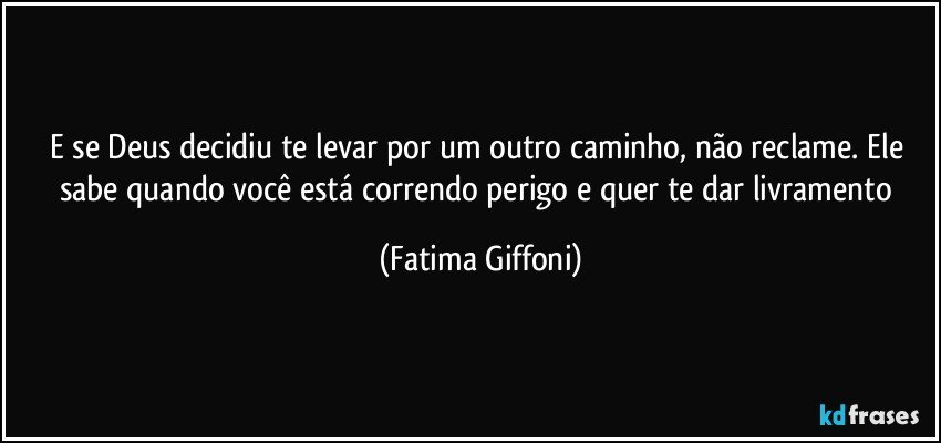 E se Deus decidiu te levar por um outro caminho, não reclame. Ele sabe quando você está correndo perigo e quer te dar livramento (Fatima Giffoni)