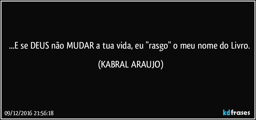 ...E se DEUS não MUDAR a tua vida, eu "rasgo" o meu nome do Livro. (KABRAL ARAUJO)