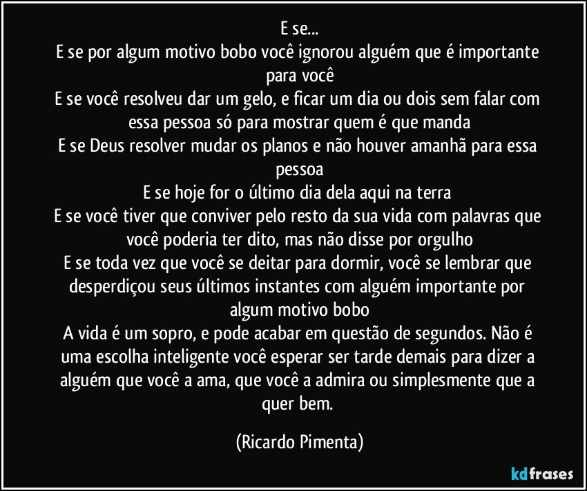 E se...
E se por algum motivo bobo você ignorou alguém que é importante para você
E se você resolveu dar um gelo, e ficar um dia ou dois sem falar com essa pessoa só para mostrar quem é que manda
E se Deus resolver mudar os planos e não houver amanhã para essa pessoa
E se hoje for o último dia dela aqui na terra 
E se você tiver que conviver pelo resto da sua vida com palavras que você poderia ter dito, mas não disse por orgulho
E se toda vez que você se deitar para dormir, você se lembrar que desperdiçou seus últimos instantes com alguém importante por algum motivo bobo
A vida é um sopro, e pode acabar em questão de segundos. Não é uma escolha inteligente você esperar ser tarde demais para dizer a alguém que você a ama, que você a admira ou simplesmente que a quer bem. (Ricardo Pimenta)