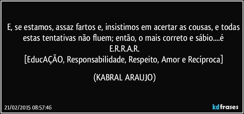 E, se estamos, assaz fartos e, insistimos em acertar as cousas, e todas estas tentativas não fluem;  então, o mais correto e sábio...é E.R.R.A.R.
[EducAÇÃO, Responsabilidade, Respeito, Amor e Recíproca] (KABRAL ARAUJO)