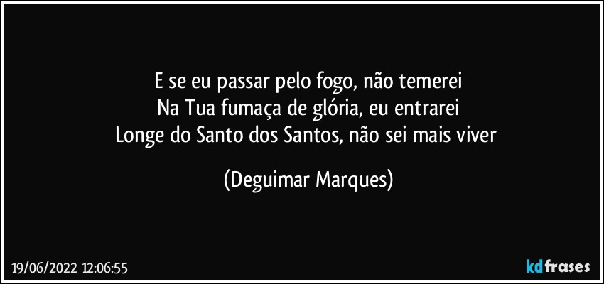 E se eu passar pelo fogo, não temerei
Na Tua fumaça de glória, eu entrarei
Longe do Santo dos Santos, não sei mais viver (Deguimar Marques)