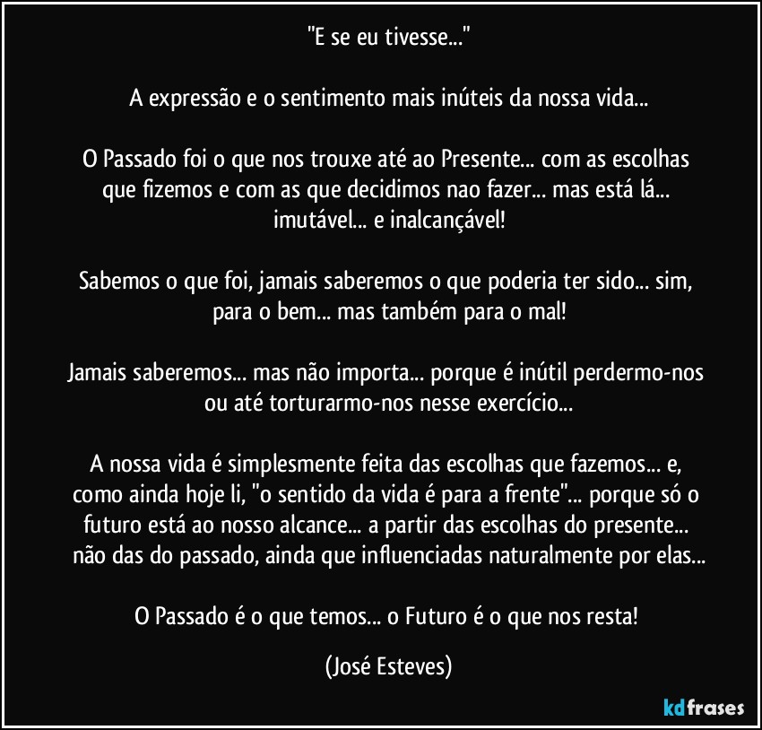 "E se eu tivesse..."

A expressão e o sentimento mais inúteis da nossa vida...

O Passado foi o que nos trouxe até ao Presente... com as escolhas que fizemos e com as que decidimos nao fazer... mas está lá... imutável... e inalcançável!

Sabemos o que foi, jamais saberemos o que poderia ter sido... sim, para o bem... mas também para o mal!

Jamais saberemos... mas não importa... porque é inútil perdermo-nos ou até torturarmo-nos nesse exercício...

A nossa vida é simplesmente feita das escolhas que fazemos... e, como ainda hoje li, "o sentido da vida é para a frente"... porque só o futuro está ao nosso alcance... a partir das escolhas do presente... não das do passado, ainda que influenciadas naturalmente por elas...

O Passado é o que temos... o Futuro é o que nos resta! (José Esteves)