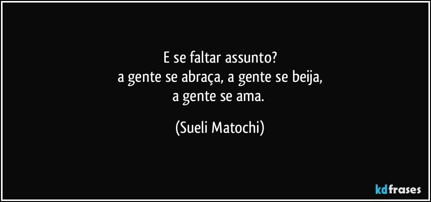 E se faltar assunto?
a gente se abraça, a gente se beija,
a gente se ama. (Sueli Matochi)