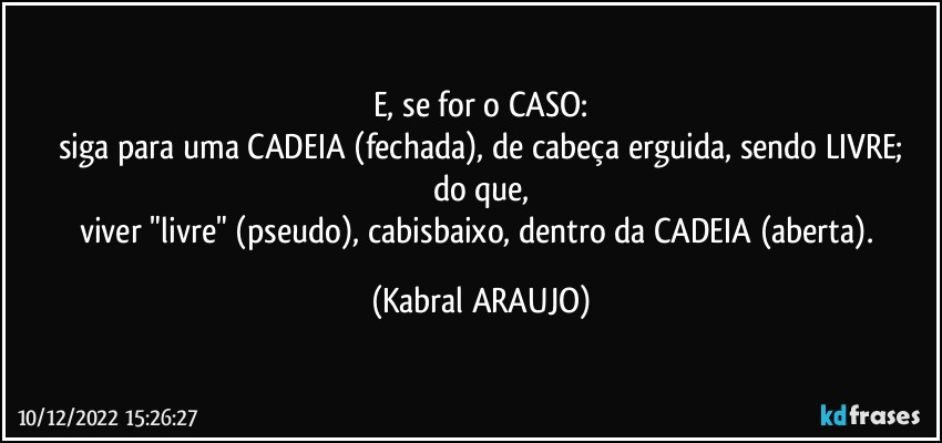 E, se for o CASO:
siga para uma CADEIA (fechada), de cabeça erguida, sendo LIVRE;
do que,
viver "livre" (pseudo), cabisbaixo, dentro da CADEIA (aberta). (KABRAL ARAUJO)