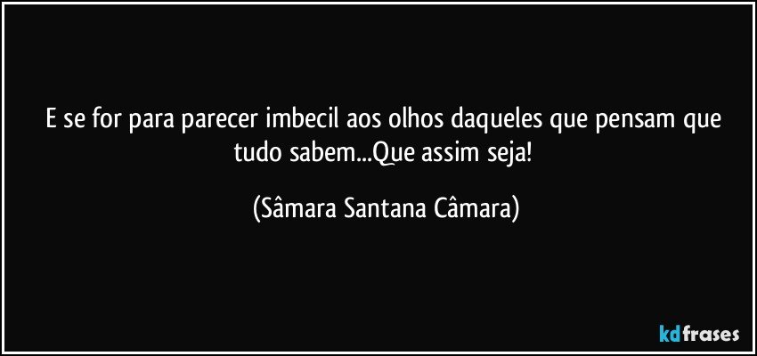 E se for para parecer imbecil aos olhos daqueles que pensam que tudo sabem...Que assim seja! (Sâmara Santana Câmara)