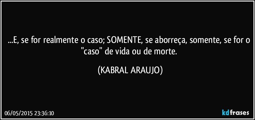 ...E, se for realmente o caso; SOMENTE, se aborreça, somente, se for o "caso" de vida ou de morte. (KABRAL ARAUJO)