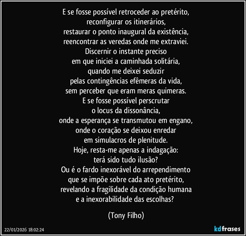 E se fosse possível retroceder ao pretérito,
reconfigurar os itinerários,
restaurar o ponto inaugural da existência,
reencontrar as veredas onde me extraviei.
Discernir o instante preciso
em que iniciei a caminhada solitária,
quando me deixei seduzir
pelas contingências efêmeras da vida,
sem perceber que eram meras quimeras.
E se fosse possível perscrutar
o locus da dissonância,
onde a esperança se transmutou em engano,
onde o coração se deixou enredar
em simulacros de plenitude.
Hoje, resta-me apenas a indagação:
terá sido tudo ilusão?
Ou é o fardo inexorável do arrependimento
que se impõe sobre cada ato pretérito,
revelando a fragilidade da condição humana
e a inexorabilidade das escolhas? (Tony Filho)