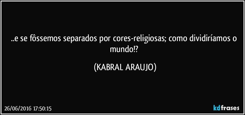 ..e se fôssemos separados por cores-religiosas; como dividiríamos o mundo!? (KABRAL ARAUJO)