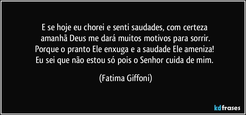 E se hoje eu chorei e senti saudades, com certeza 
amanhã Deus me dará muitos motivos para sorrir.
Porque o pranto Ele enxuga e a saudade Ele ameniza! 
Eu sei que não estou só pois o Senhor cuida de mim. (Fatima Giffoni)