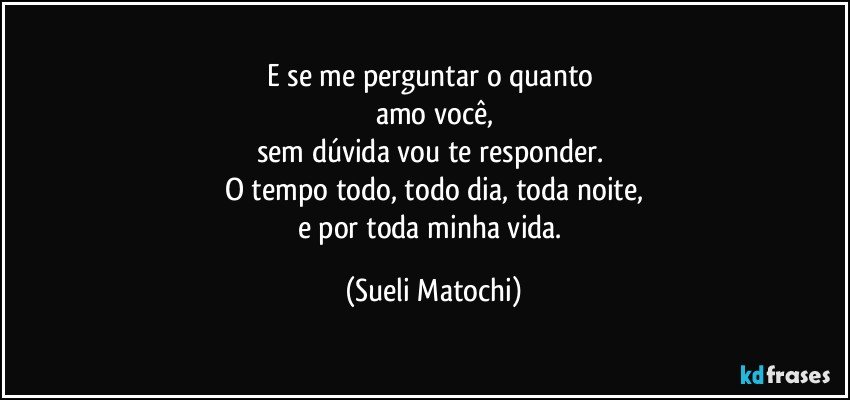 E se me perguntar o quanto 
amo você,
sem dúvida vou te responder. 
O tempo todo, todo dia, toda noite,
e por toda minha vida. (Sueli Matochi)