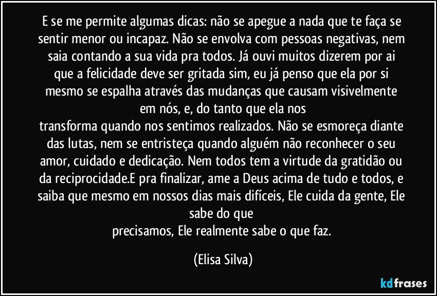 E se me permite algumas dicas: não se apegue a nada que te faça se sentir menor ou incapaz. Não se envolva com pessoas negativas, nem saia contando a sua vida pra todos. Já ouvi muitos dizerem por ai que a felicidade deve ser gritada sim, eu já penso que ela por si mesmo se espalha através das mudanças que causam visivelmente em nós, e, do tanto que ela nos
transforma quando nos sentimos realizados. Não se esmoreça diante das lutas, nem se entristeça quando alguém não reconhecer o seu amor, cuidado e dedicação. Nem todos tem a virtude da gratidão ou da reciprocidade.E pra finalizar, ame a Deus acima de tudo e todos, e saiba que mesmo em nossos dias mais difíceis, Ele cuida da gente, Ele sabe do que 
precisamos, Ele realmente sabe o que faz. (Elisa Silva)