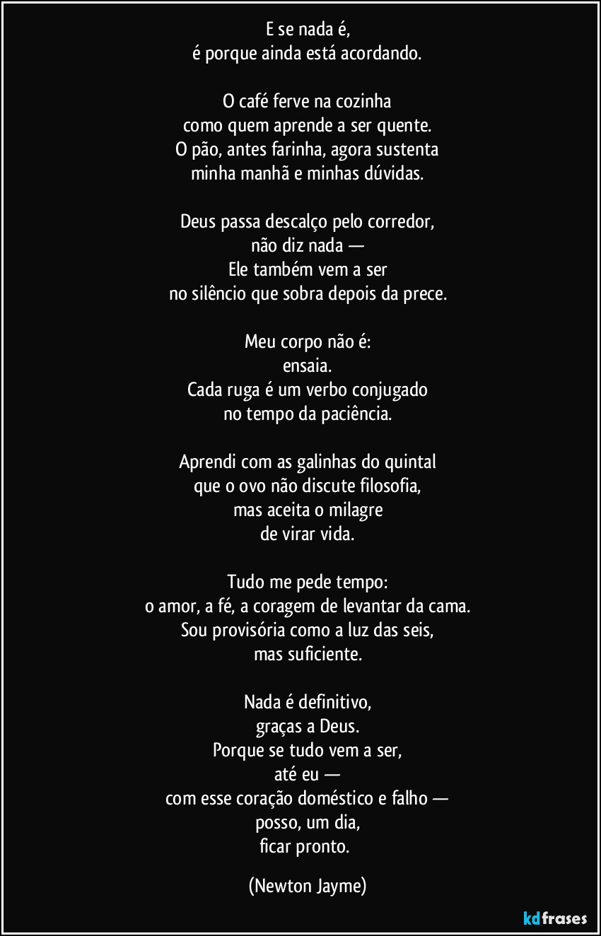E se nada é,
é porque ainda está acordando.

O café ferve na cozinha
como quem aprende a ser quente.
O pão, antes farinha, agora sustenta
minha manhã e minhas dúvidas.

Deus passa descalço pelo corredor,
não diz nada —
Ele também vem a ser
no silêncio que sobra depois da prece.

Meu corpo não é:
ensaia.
Cada ruga é um verbo conjugado
no tempo da paciência.

Aprendi com as galinhas do quintal
que o ovo não discute filosofia,
mas aceita o milagre
de virar vida.

Tudo me pede tempo:
o amor, a fé, a coragem de levantar da cama.
Sou provisória como a luz das seis,
mas suficiente.

Nada é definitivo,
graças a Deus.
Porque se tudo vem a ser,
até eu —
com esse coração doméstico e falho —
posso, um dia,
ficar pronto. (Newton Jayme)